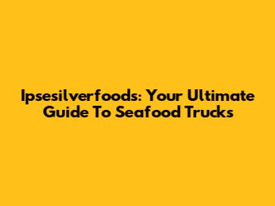 Ipsesilverfoods: Your Ultimate Guide To Seafood Trucks