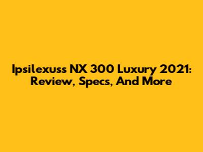 Ipsilexuss NX 300 Luxury 2021: Review, Specs, And More