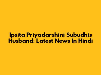 Ipsita Priyadarshini Subudhi's Husband: Latest News In Hindi