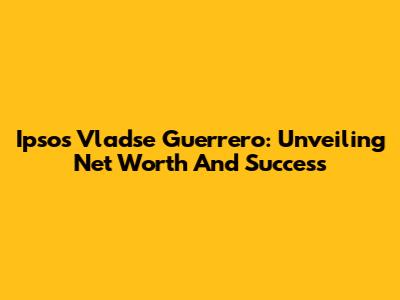 Ipsos Vladse Guerrero: Unveiling Net Worth And Success