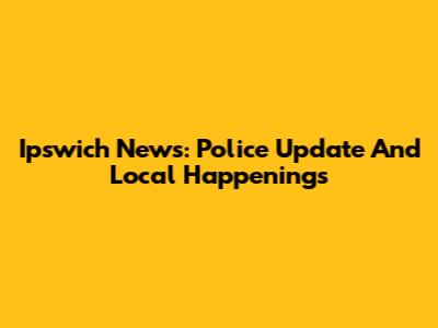 Ipswich News: Police Update And Local Happenings