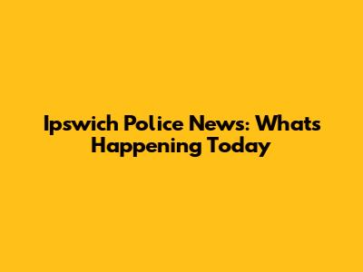 Ipswich Police News: What's Happening Today