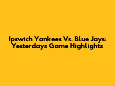 Ipswich Yankees Vs. Blue Jays: Yesterday's Game Highlights