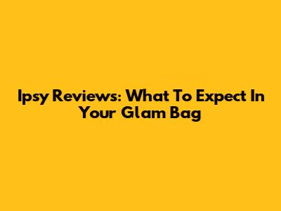 Ipsy Reviews: What To Expect In Your Glam Bag