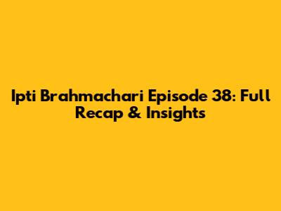 Ipti Brahmachari Episode 38: Full Recap & Insights
