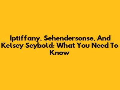 Iptiffany, Sehendersonse, And Kelsey Seybold: What You Need To Know