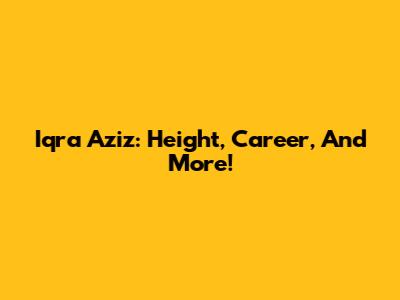 Iqra Aziz: Height, Career, And More!