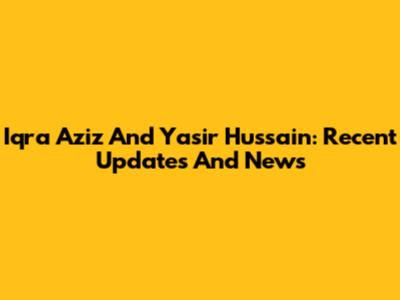 Iqra Aziz And Yasir Hussain: Recent Updates And News