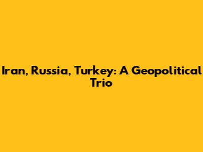 Iran, Russia, Turkey: A Geopolitical Trio