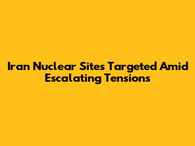 Iran Nuclear Sites Targeted Amid Escalating Tensions