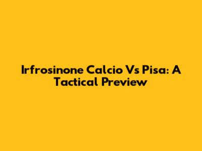 Irfrosinone Calcio Vs Pisa: A Tactical Preview