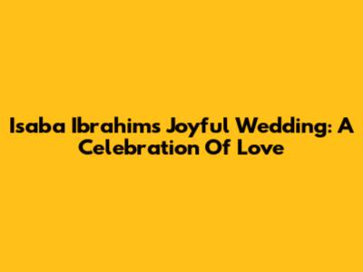 Isaba Ibrahim's Joyful Wedding: A Celebration Of Love