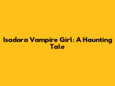 Isadora Vampire Girl: A Haunting Tale