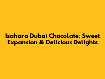 Isahara Dubai Chocolate: Sweet Expansion & Delicious Delights