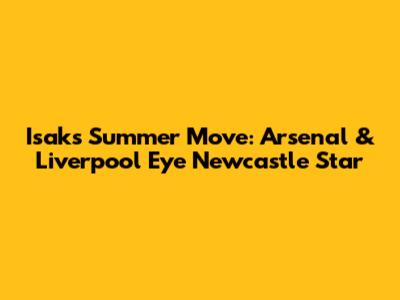 Isak's Summer Move: Arsenal & Liverpool Eye Newcastle Star