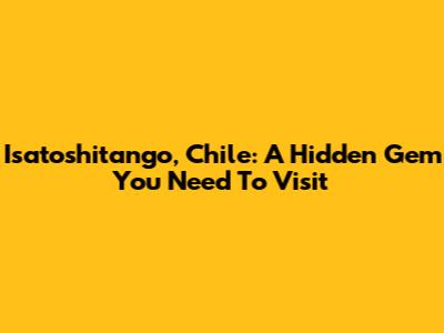 Isatoshitango, Chile: A Hidden Gem You Need To Visit