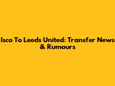 Isco To Leeds United: Transfer News & Rumours