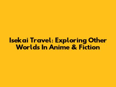 Isekai Travel: Exploring Other Worlds In Anime & Fiction
