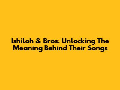 Ishiloh & Bros: Unlocking The Meaning Behind Their Songs