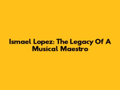 Ismael Lopez: The Legacy Of A Musical Maestro