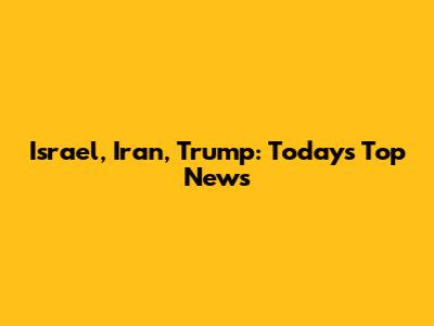 Israel, Iran, Trump: Today's Top News