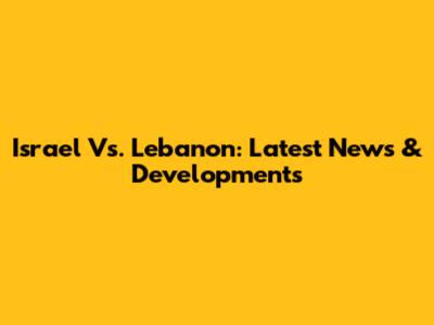 Israel Vs. Lebanon: Latest News & Developments