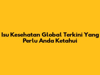 Isu Kesehatan Global Terkini Yang Perlu Anda Ketahui