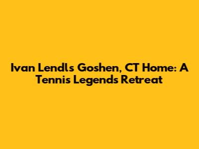 Ivan Lendl's Goshen, CT Home: A Tennis Legend's Retreat