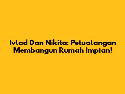 Ivlad Dan Nikita: Petualangan Membangun Rumah Impian!