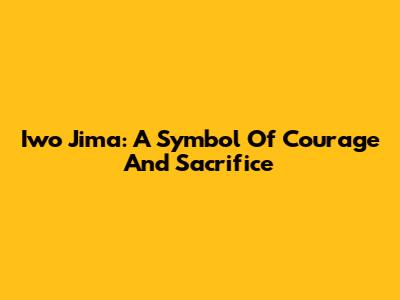 Iwo Jima: A Symbol Of Courage And Sacrifice