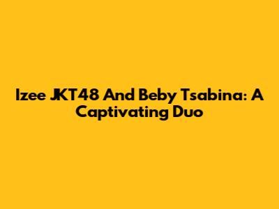 Izee JKT48 And Beby Tsabina: A Captivating Duo