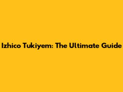 Izhico Tukiyem: The Ultimate Guide