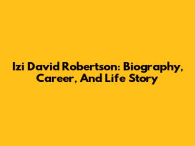 Izi David Robertson: Biography, Career, And Life Story