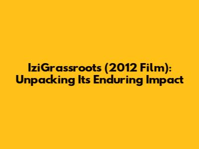 IziGrassroots (2012 Film): Unpacking Its Enduring Impact