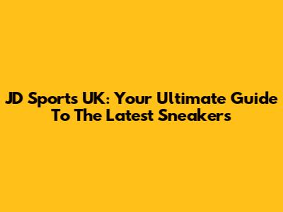 JD Sports UK: Your Ultimate Guide To The Latest Sneakers