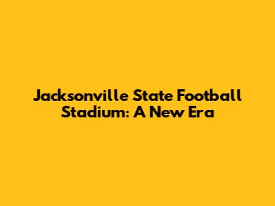 Jacksonville State Football Stadium: A New Era