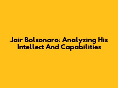 Jair Bolsonaro: Analyzing His Intellect And Capabilities