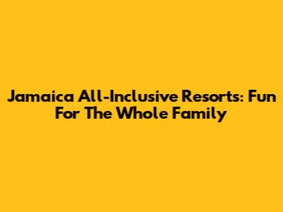 Jamaica All-Inclusive Resorts: Fun For The Whole Family