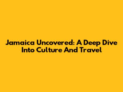 Jamaica Uncovered: A Deep Dive Into Culture And Travel