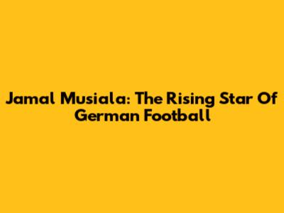 Jamal Musiala: The Rising Star Of German Football