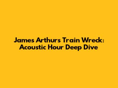 James Arthur's 'Train Wreck': Acoustic Hour Deep Dive
