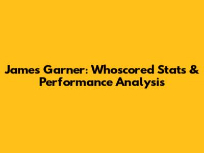 James Garner: Whoscored Stats & Performance Analysis