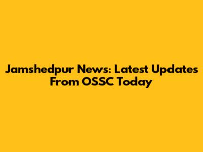Jamshedpur News: Latest Updates From OSSC Today