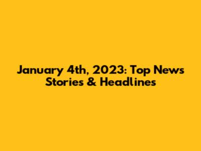 January 4th, 2023: Top News Stories & Headlines
