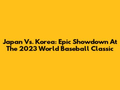 Japan Vs. Korea: Epic Showdown At The 2023 World Baseball Classic