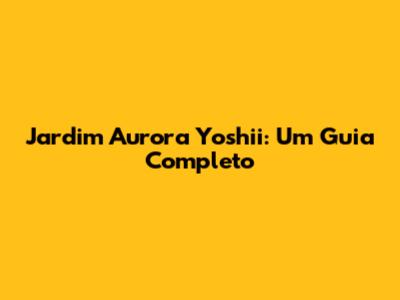 Jardim Aurora Yoshii: Um Guia Completo