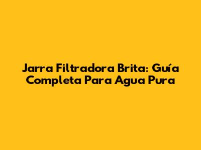 Jarra Filtradora Brita: Guía Completa Para Agua Pura