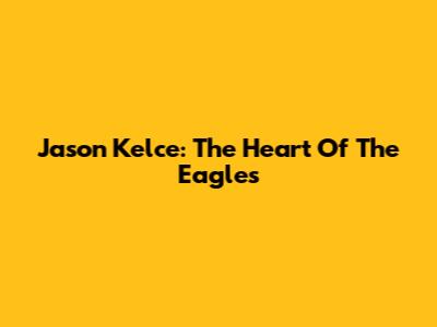 Jason Kelce: The Heart Of The Eagles