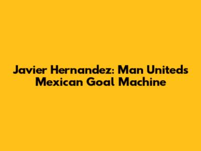 Javier Hernandez: Man United's Mexican Goal Machine