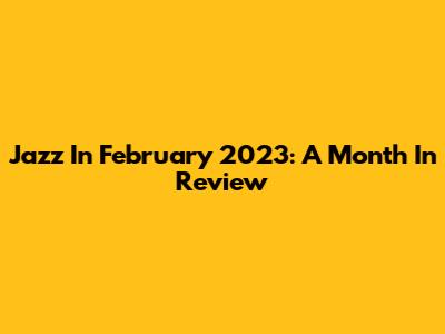 Jazz In February 2023: A Month In Review